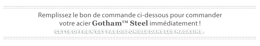 Remplissez le bon de commande ci-dessous pour commander votre acier Gotham™ immédiatement!